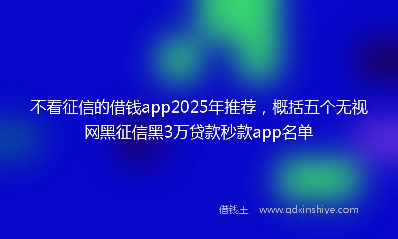 不看征信的借钱app2025年推荐，概括五个无视网黑征信黑3万贷款秒款app名单