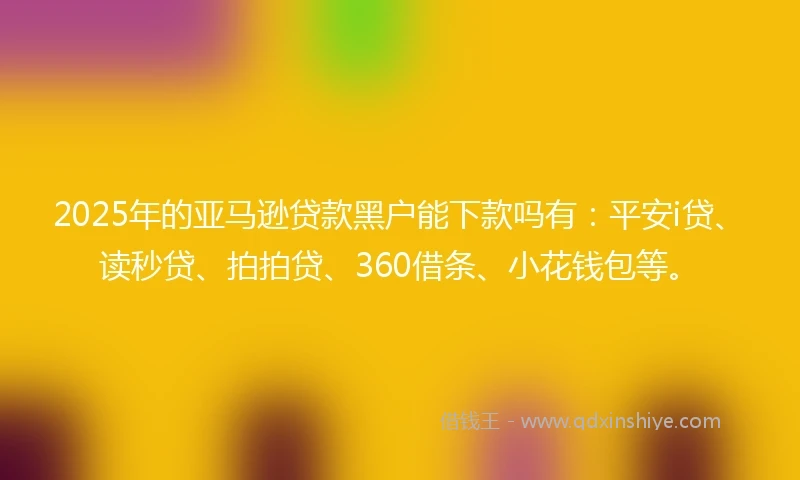 2025年的亚马逊贷款黑户能下款吗有：平安i贷、读秒贷、拍拍贷、360借条、小花钱包等。