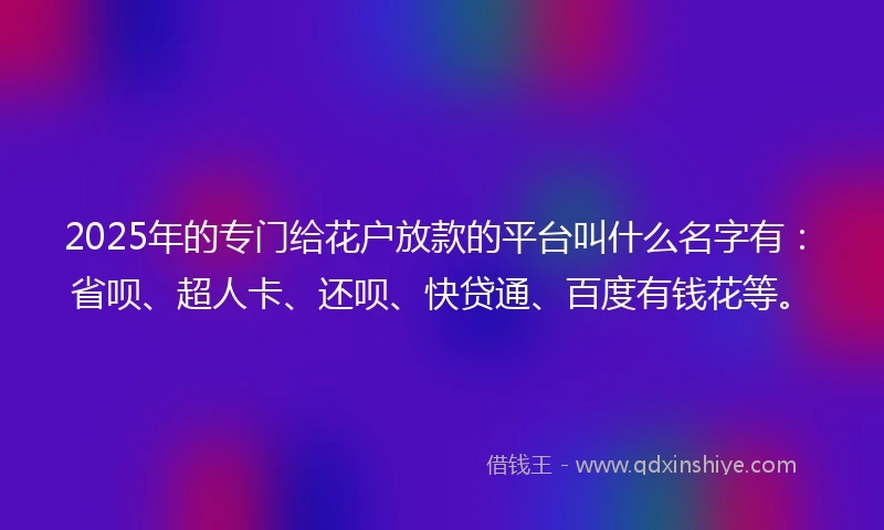 2025年的专门给花户放款的平台叫什么名字有：省呗、超人卡、还呗、快贷通、百度有钱花等。