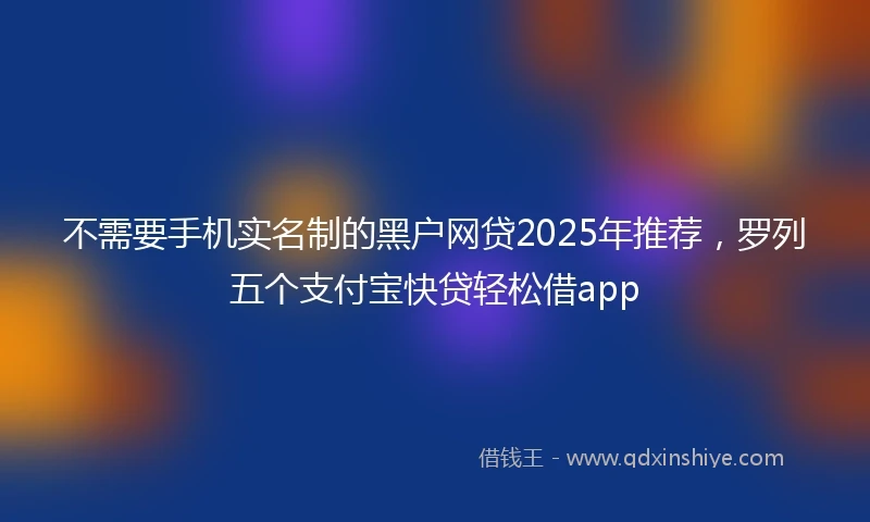 不需要手机实名制的黑户网贷2025年推荐，罗列五个支付宝快贷轻松借app