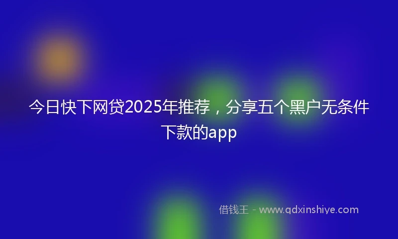 今日快下网贷2025年推荐，分享五个黑户无条件下款的app