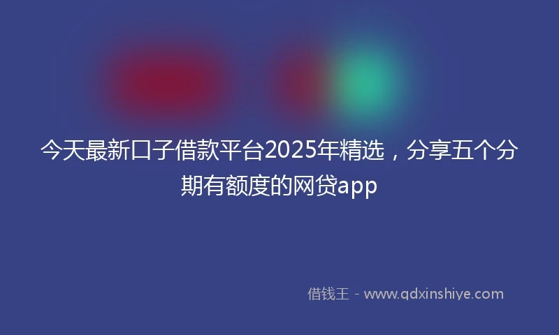 今天最新口子借款平台2025年精选，分享五个分期有额度的网贷app