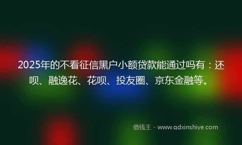 2025年的不看征信黑户小额贷款能通过吗有：还呗、融逸花、花呗、投友圈、京东金融等。