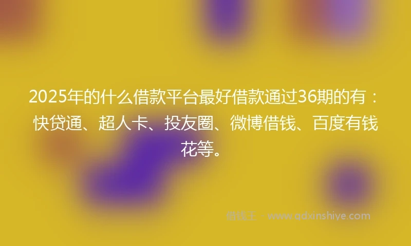 2025年的什么借款平台最好借款通过36期的有：快贷通、超人卡、投友圈、微博借钱、百度有钱花等。
