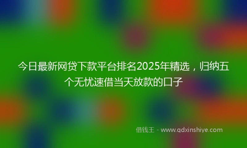今日最新网贷下款平台排名2025年精选，归纳五个无忧速借当天放款的口子