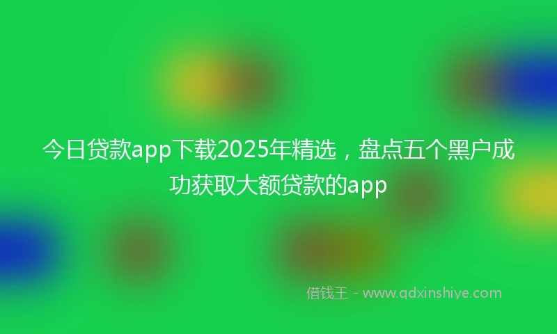 今日贷款app下载2025年精选，盘点五个黑户成功获取大额贷款的app