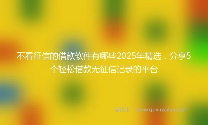 不看征信的借款软件有哪些2025年精选，分享5个轻松借款无征信记录的平台