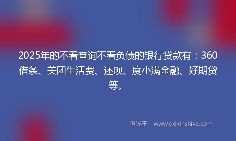 2025年的不看查询不看负债的银行贷款有：360借条、美团生活费、还呗、度小满金融、好期贷等。