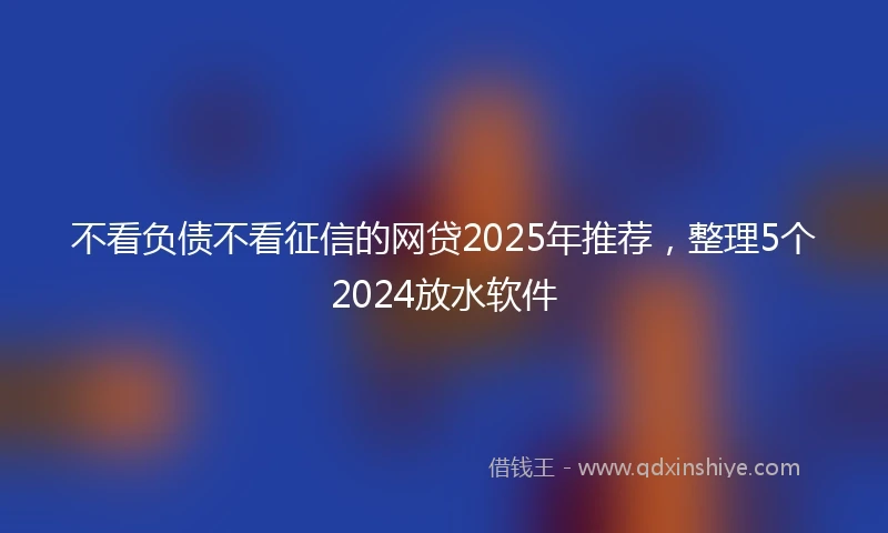 不看负债不看征信的网贷2025年推荐，整理5个2024放水软件