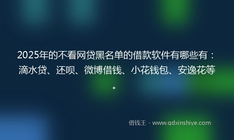 2025年的不看网贷黑名单的借款软件有哪些有：滴水贷、还呗、微博借钱、小花钱包、安逸花等。