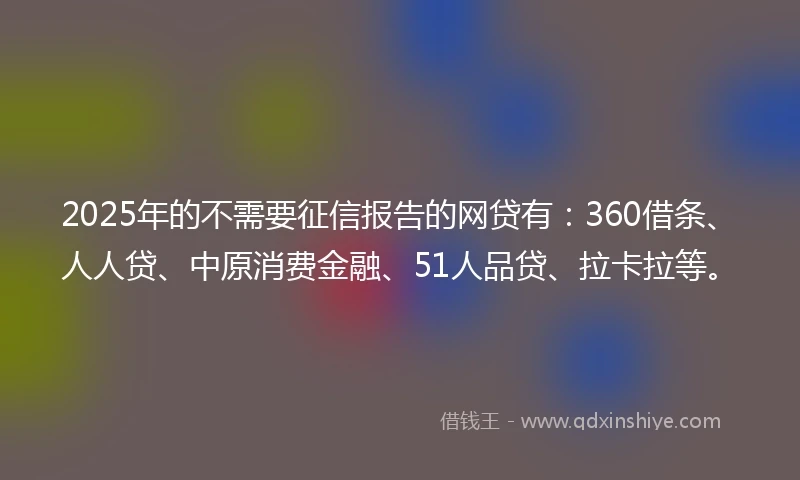 2025年的不需要征信报告的网贷有：360借条、人人贷、中原消费金融、51人品贷、拉卡拉等。