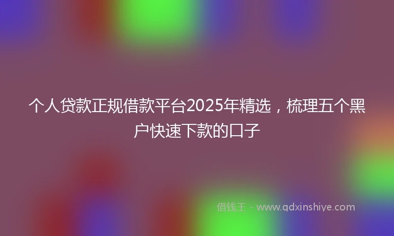 个人贷款正规借款平台2025年精选，梳理五个黑户快速下款的口子
