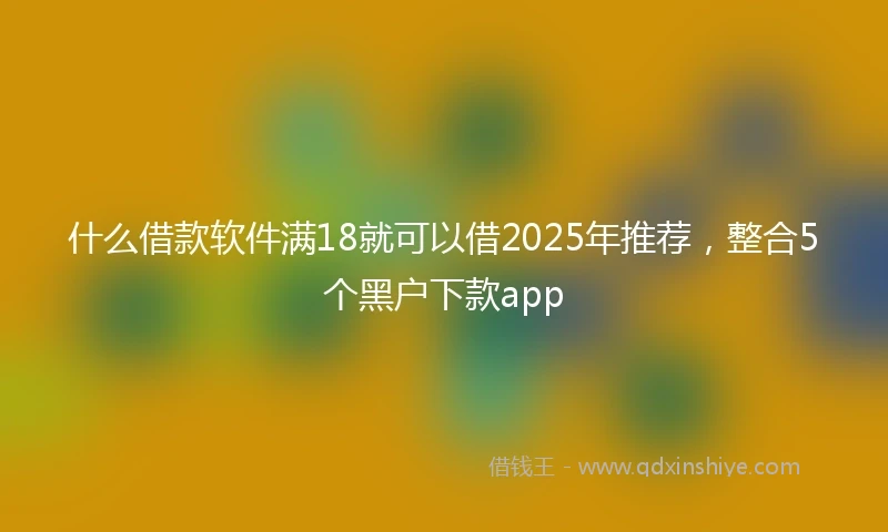 什么借款软件满18就可以借2025年推荐,整合5个黑户下款app
