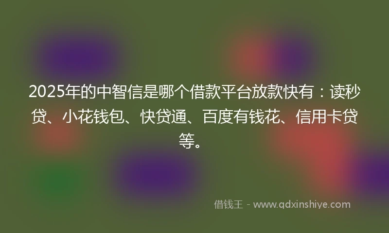 2025年的中智信是哪个借款平台放款快有：读秒贷、小花钱包、快贷通、百度有钱花、信用卡贷等。