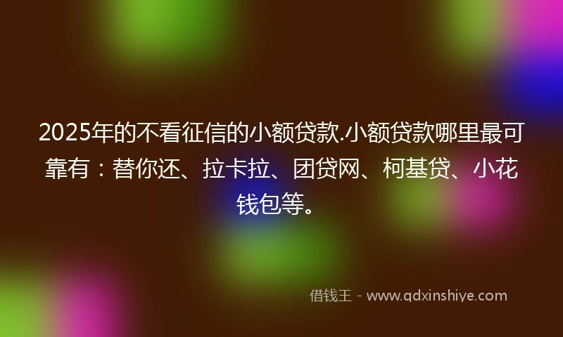 2025年的不看征信的小额贷款.小额贷款哪里最可靠有：替你还、拉卡拉、团贷网、柯基贷、小花钱包等。