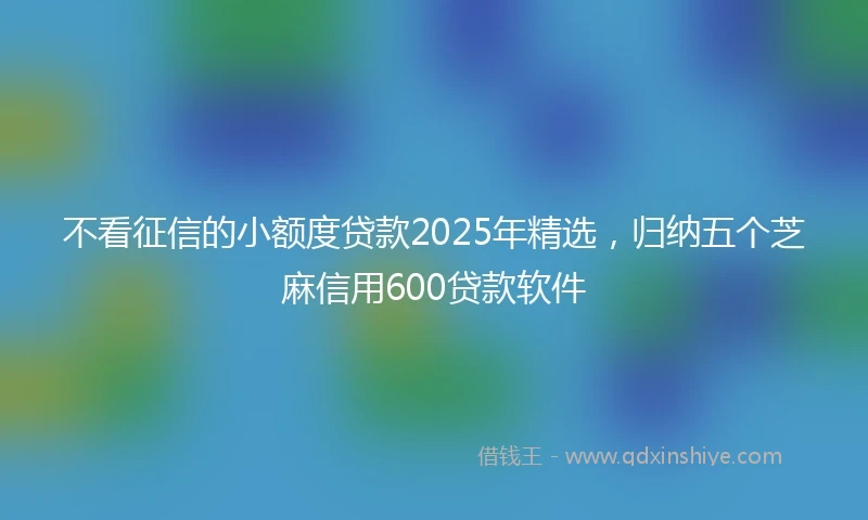 不看征信的小额度贷款2025年精选，归纳五个芝麻信用600贷款软件