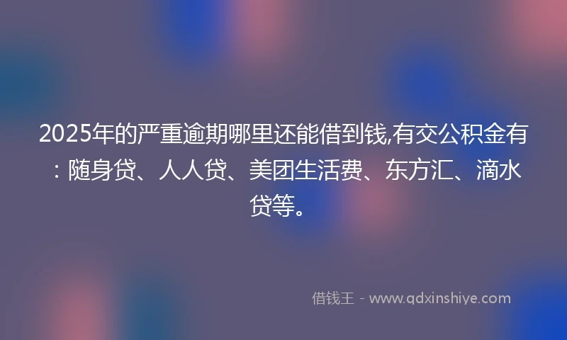 2025年的严重逾期哪里还能借到钱,有交公积金有:随身贷、人人贷、美团生活费、东方汇、滴水贷等。