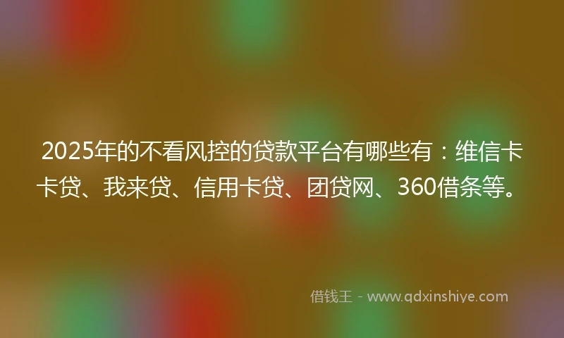 2025年的不看风控的贷款平台有哪些有：维信卡卡贷、我来贷、信用卡贷、团贷网、360借条等。