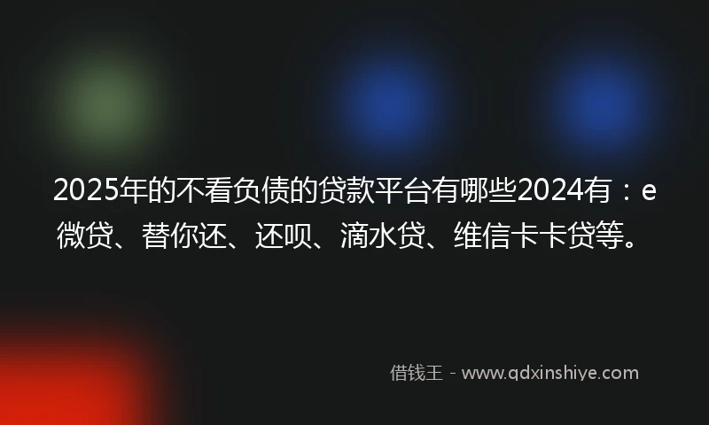 2025年的不看负债的贷款平台有哪些2024有：e微贷、替你还、还呗、滴水贷、维信卡卡贷等。