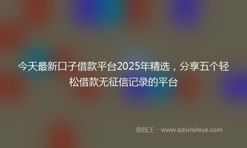今天最新口子借款平台2025年精选，分享五个轻松借款无征信记录的平台
