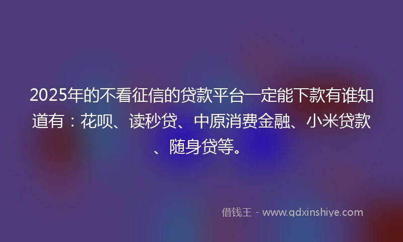 2025年的不看征信的贷款平台一定能下款有谁知道有：花呗、读秒贷、中原消费金融、小米贷款、随身贷等。