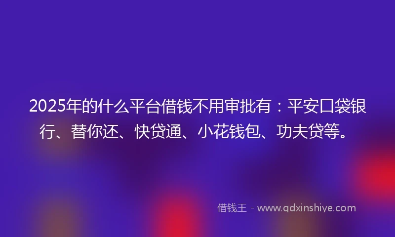 2025年的什么平台借钱不用审批有：平安口袋银行、替你还、快贷通、小花钱包、功夫贷等。