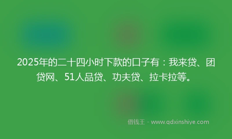 2025年的二十四小时下款的口子有：我来贷、团贷网、51人品贷、功夫贷、拉卡拉等。