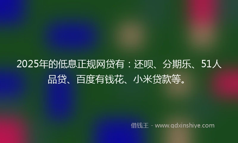 2025年的低息正规网贷有：还呗、分期乐、51人品贷、百度有钱花、小米贷款等。