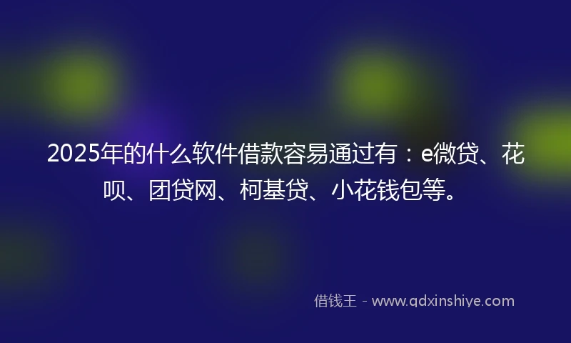 2025年的什么软件借款容易通过有：e微贷、花呗、团贷网、柯基贷、小花钱包等。