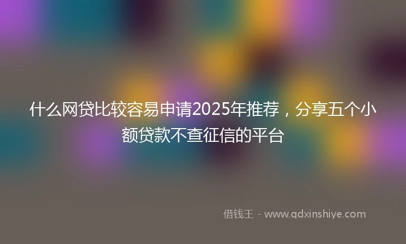 什么网贷比较容易申请2025年推荐，分享五个小额贷款不查征信的平台