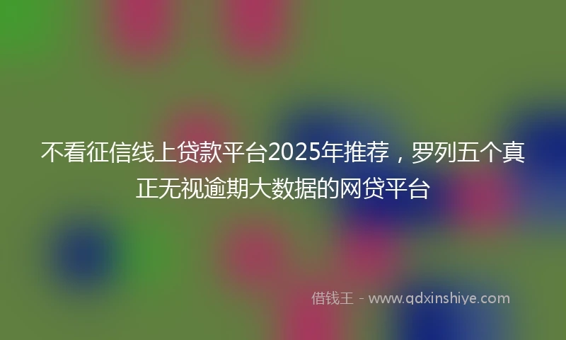 不看征信线上贷款平台2025年推荐，罗列五个真正无视逾期大数据的网贷平台