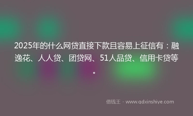 2025年的什么网贷直接下款且容易上征信有：融逸花、人人贷、团贷网、51人品贷、信用卡贷等。