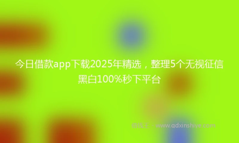 今日借款app下载2025年精选，整理5个无视征信黑白100%秒下平台