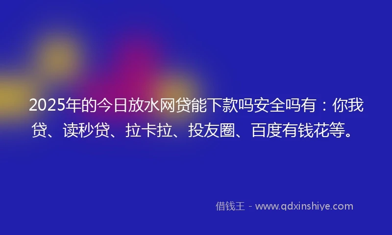 2025年的今日放水网贷能下款吗安全吗有：你我贷、读秒贷、拉卡拉、投友圈、百度有钱花等。