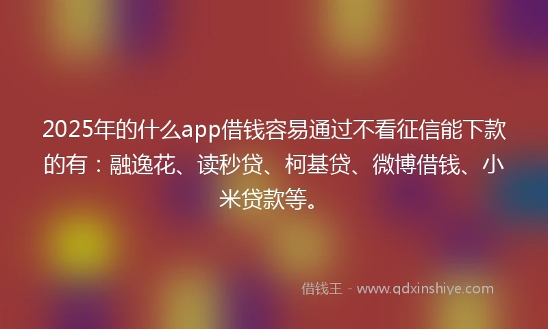 2025年的什么app借钱容易通过不看征信能下款的有：融逸花、读秒贷、柯基贷、微博借钱、小米贷款等。