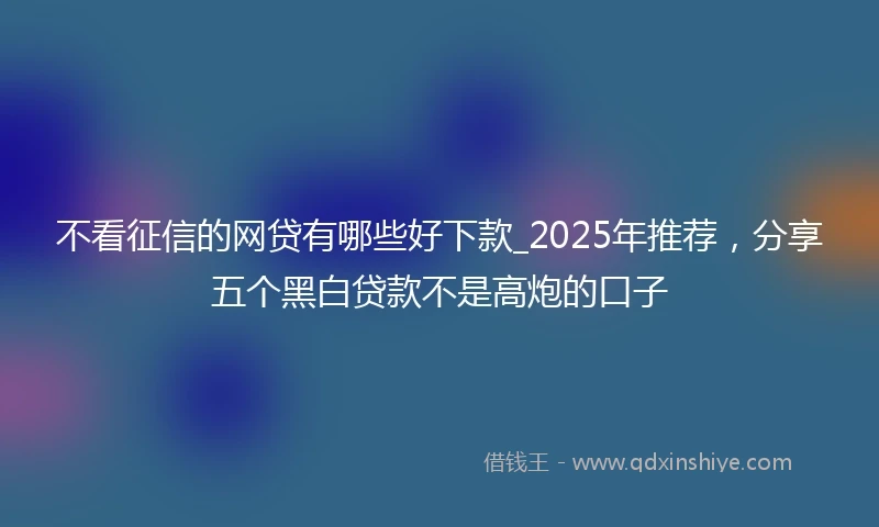 不看征信的网贷有哪些好下款_2025年推荐，分享五个黑白贷款不是高炮的口子