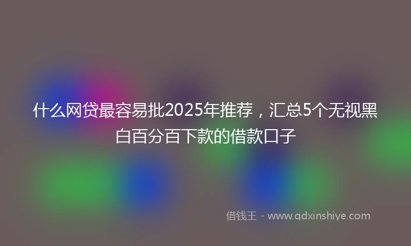 什么网贷最容易批2025年推荐，汇总5个无视黑白百分百下款的借款口子