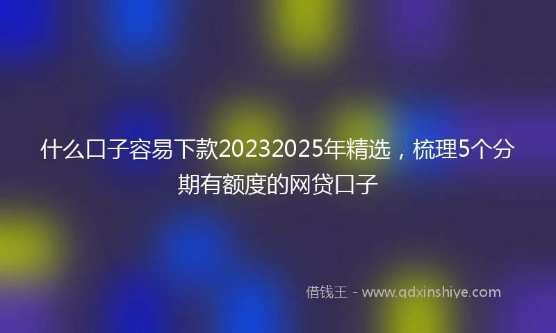 什么口子容易下款20232025年精选，梳理5个分期有额度的网贷口子