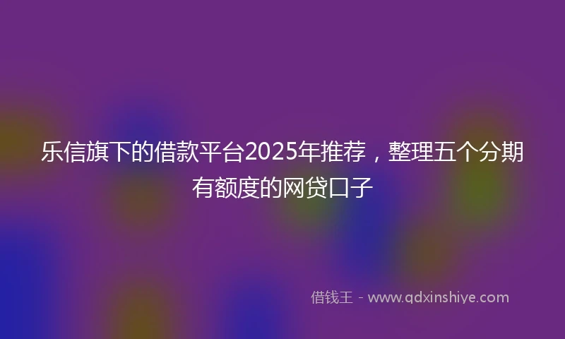 乐信旗下的借款平台2025年推荐，整理五个分期有额度的网贷口子