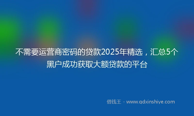 不需要运营商密码的贷款2025年精选，汇总5个黑户成功获取大额贷款的平台