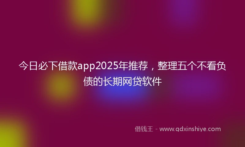 今日必下借款app2025年推荐，整理五个不看负债的长期网贷软件