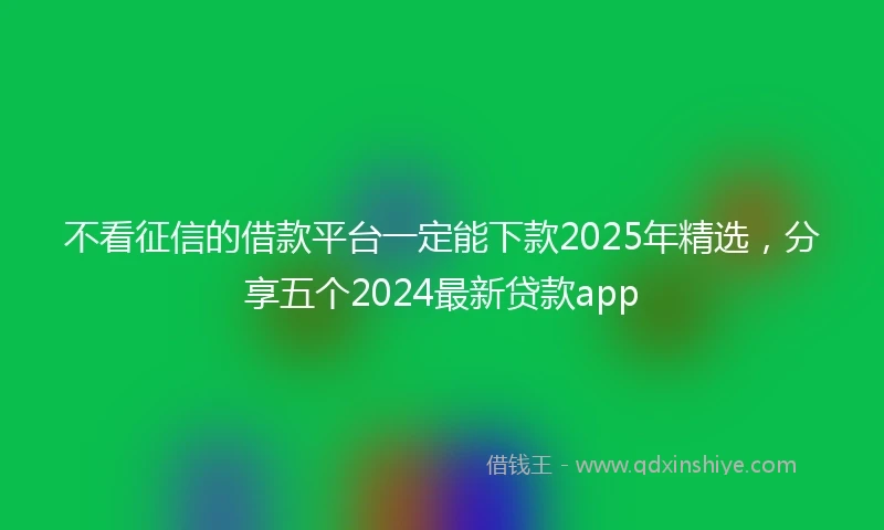 不看征信的借款平台一定能下款2025年精选，分享五个2024最新贷款app