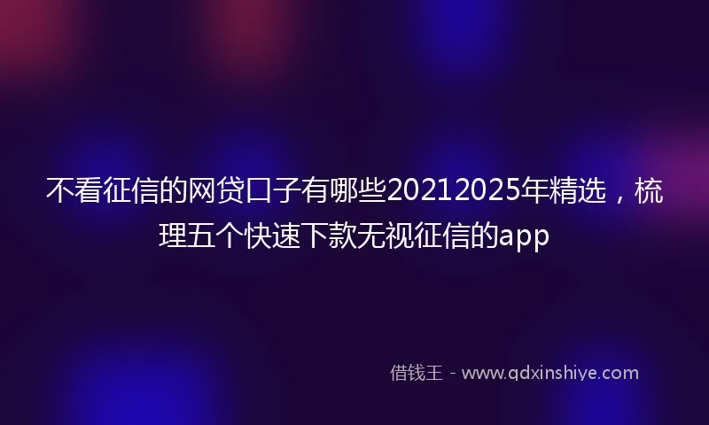 不看征信的网贷口子有哪些20212025年精选,梳理五个快速下款无视征信的app