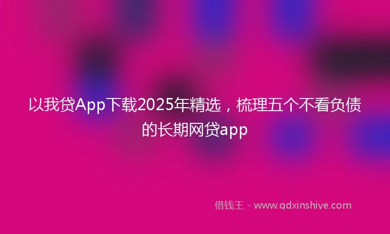 以我贷App下载2025年精选，梳理五个不看负债的长期网贷app