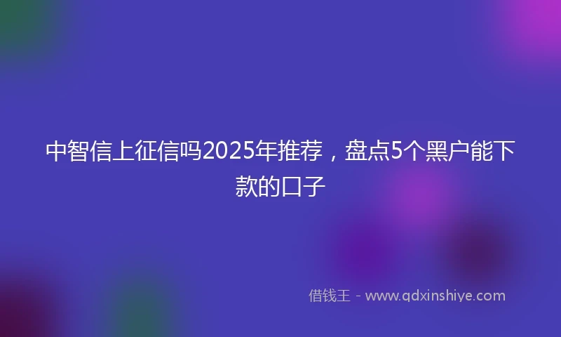 中智信上征信吗2025年推荐，盘点5个黑户能下款的口子