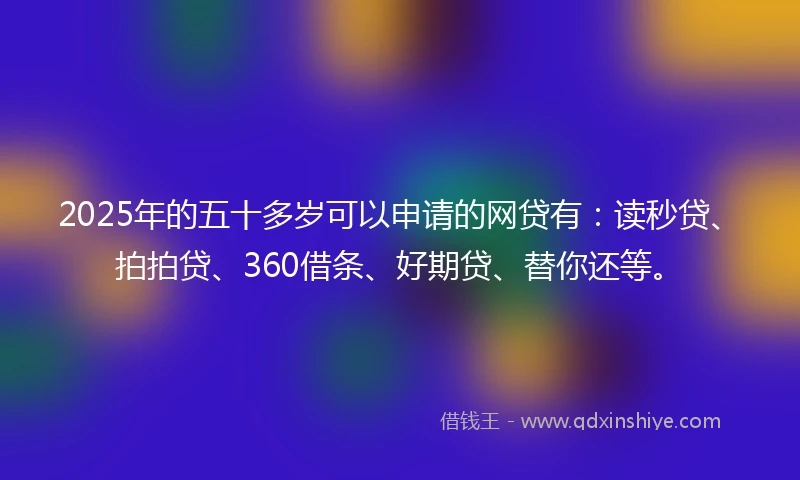 2025年的五十多岁可以申请的网贷有：读秒贷、拍拍贷、360借条、好期贷、替你还等。