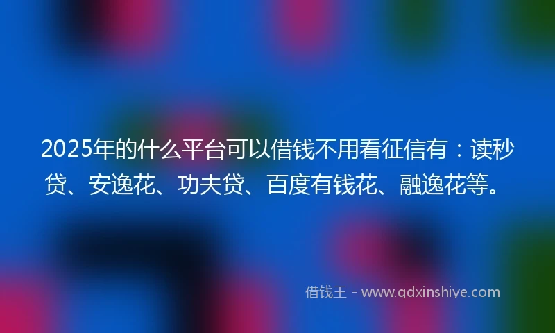 2025年的什么平台可以借钱不用看征信有：读秒贷、安逸花、功夫贷、百度有钱花、融逸花等。