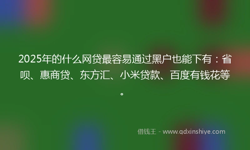 2025年的什么网贷最容易通过黑户也能下有：省呗、惠商贷、东方汇、小米贷款、百度有钱花等。