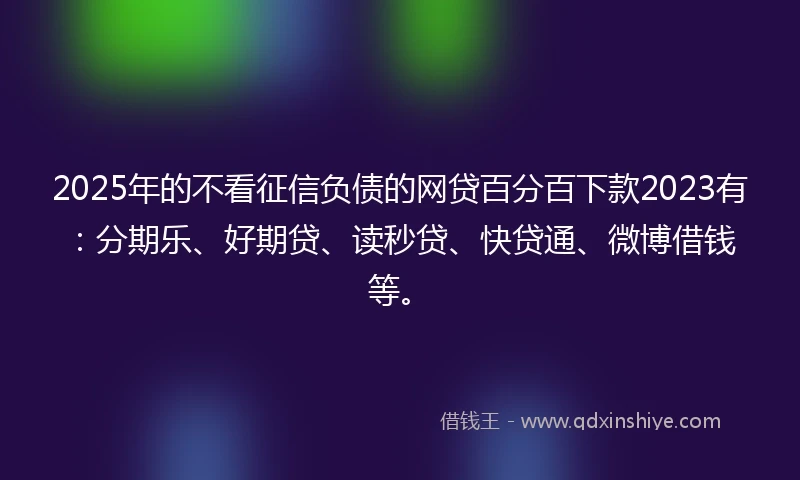 2025年的不看征信负债的网贷百分百下款2023有：分期乐、好期贷、读秒贷、快贷通、微博借钱等。