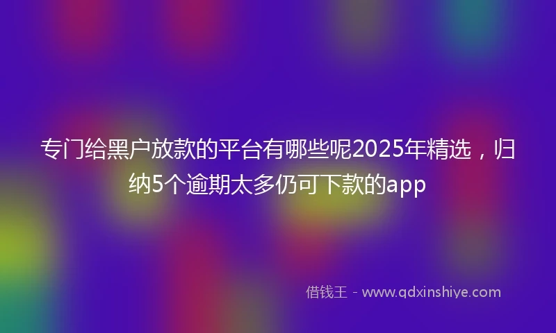 专门给黑户放款的平台有哪些呢2025年精选，归纳5个逾期太多仍可下款的app